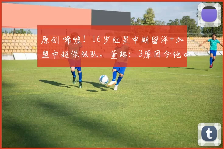原创 唏嘘！16岁红星中断留洋+加盟中超保级队，董路：3原因令他回国忍一年