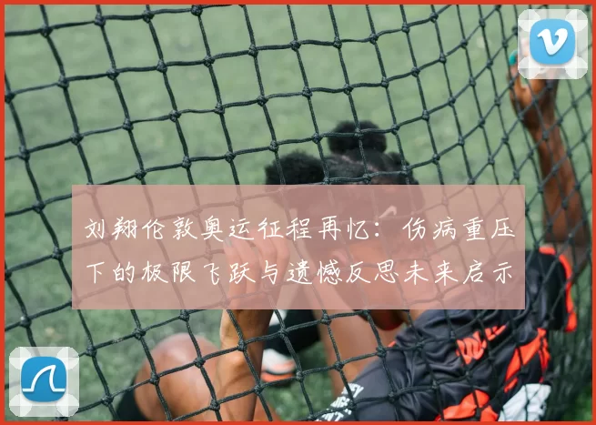 刘翔伦敦奥运征程再忆：伤病重压下的极限飞跃与遗憾反思未来启示