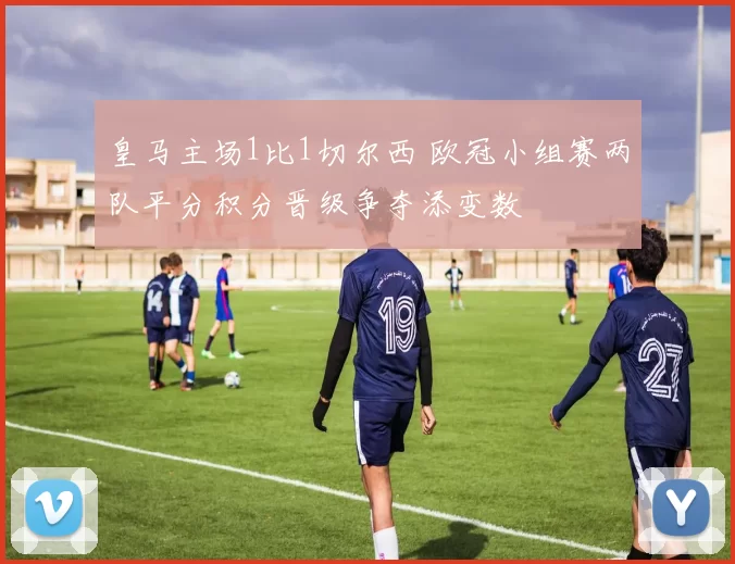 皇马主场1比1切尔西 欧冠小组赛两队平分积分晋级争夺添变数