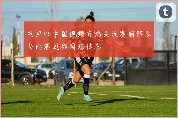 约旦vs中国视频直播关注赛前阵容与比赛进程同场信息