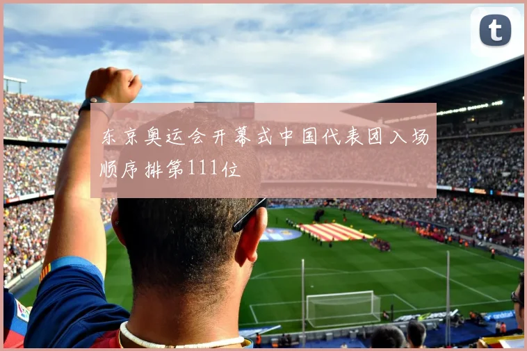 东京奥运会开幕式中国代表团入场顺序排第111位