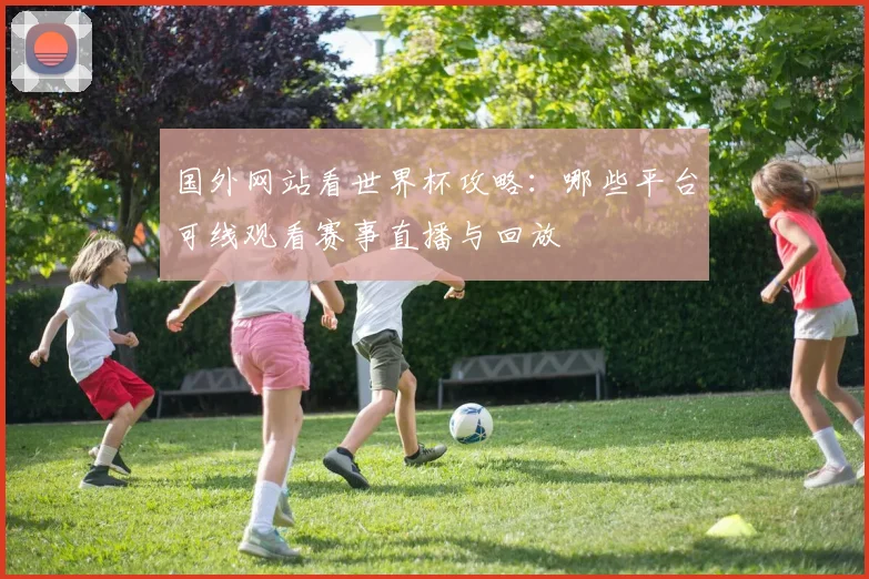国外网站看世界杯攻略：哪些平台可线观看赛事直播与回放