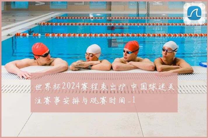 世界杯2024赛程表出炉 中国球迷关注赛事安排与观赛时间_1
