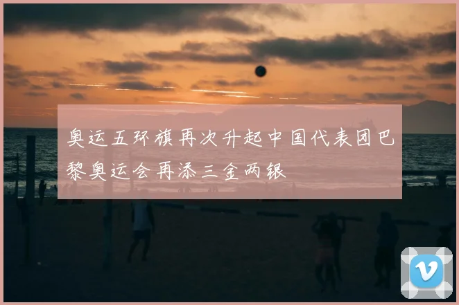 奥运五环旗再次升起中国代表团巴黎奥运会再添三金两银