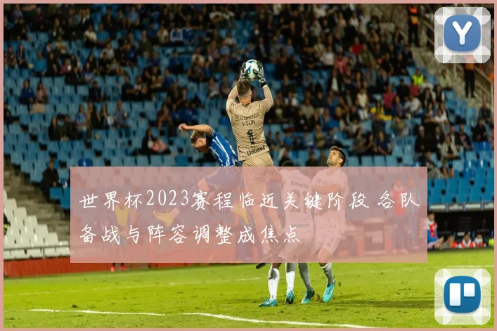 世界杯2023赛程临近关键阶段 各队备战与阵容调整成焦点