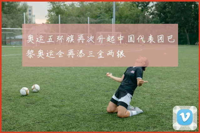 奥运五环旗再次升起中国代表团巴黎奥运会再添三金两银