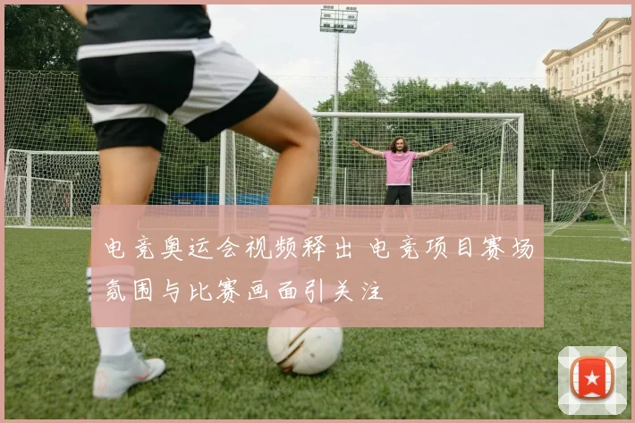 电竞奥运会视频释出 电竞项目赛场氛围与比赛画面引关注